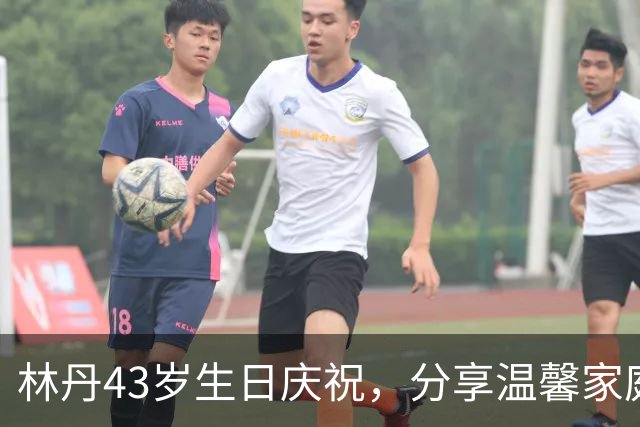 林丹43岁生日庆祝，分享温馨家庭时光与爱妻甜蜜互动